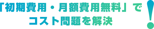 「初期費用・月額費用無料」でコスト問題を解決!